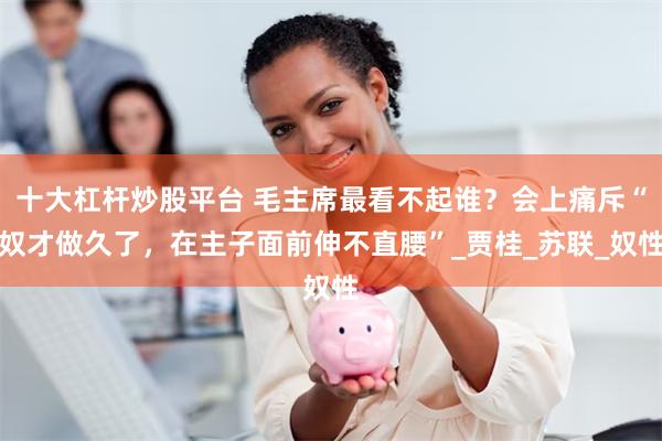 十大杠杆炒股平台 毛主席最看不起谁？会上痛斥“奴才做久了，在主子面前伸不直腰”_贾桂_苏联_奴性