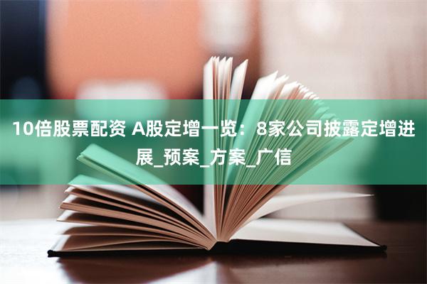 10倍股票配资 A股定增一览：8家公司披露定增进展_预案_方案_广信