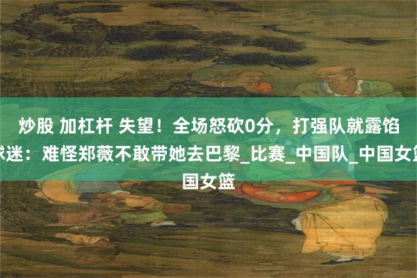 炒股 加杠杆 失望！全场怒砍0分，打强队就露馅球迷：难怪郑薇不敢带她去巴黎_比赛_中国队_中国女篮