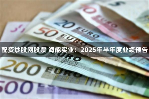 配资炒股网股票 海能实业：2025年半年度业绩预告