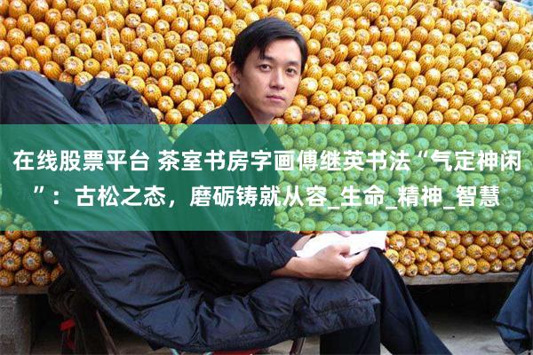 在线股票平台 茶室书房字画傅继英书法“气定神闲”：古松之态，磨砺铸就从容_生命_精神_智慧