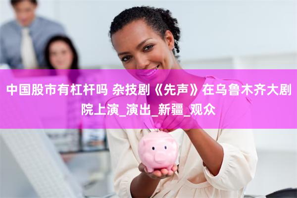中国股市有杠杆吗 杂技剧《先声》在乌鲁木齐大剧院上演_演出_新疆_观众