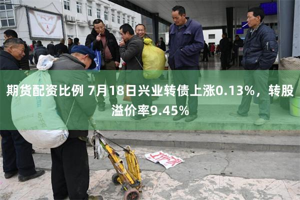 期货配资比例 7月18日兴业转债上涨0.13%，转股溢价率9.45%