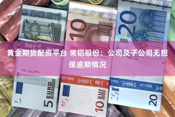 黄金期货配资平台 常铝股份：公司及子公司无担保逾期情况