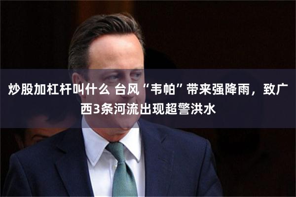 炒股加杠杆叫什么 台风“韦帕”带来强降雨，致广西3条河流出现超警洪水