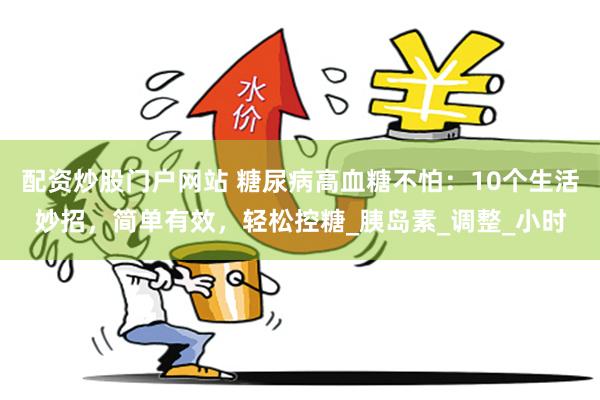 配资炒股门户网站 糖尿病高血糖不怕：10个生活妙招，简单有效，轻松控糖_胰岛素_调整_小时