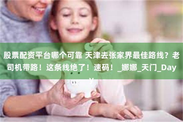 股票配资平台哪个可靠 天津去张家界最佳路线？老司机带路！这条线绝了！速码！_娜娜_天门_Day