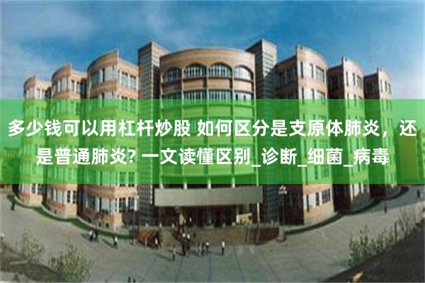 多少钱可以用杠杆炒股 如何区分是支原体肺炎，还是普通肺炎? 一文读懂区别_诊断_细菌_病毒