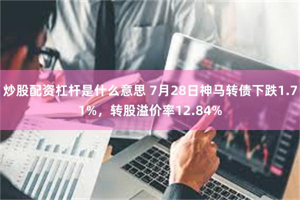 炒股配资杠杆是什么意思 7月28日神马转债下跌1.71%，转股溢价率12.84%