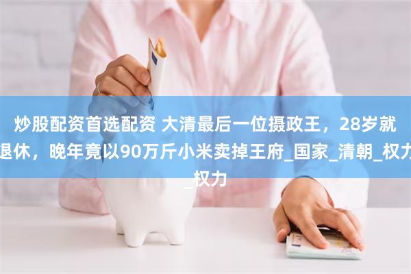 炒股配资首选配资 大清最后一位摄政王，28岁就退休，晚年竟以90万斤小米卖掉王府_国家_清朝_权力
