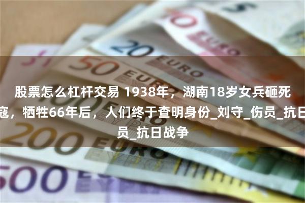股票怎么杠杆交易 1938年，湖南18岁女兵砸死一日寇，牺牲66年后，人们终于查明身份_刘守_伤员_抗日战争