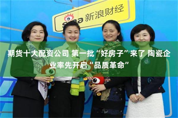期货十大配资公司 第一批“好房子”来了 陶瓷企业率先开启“品质革命”