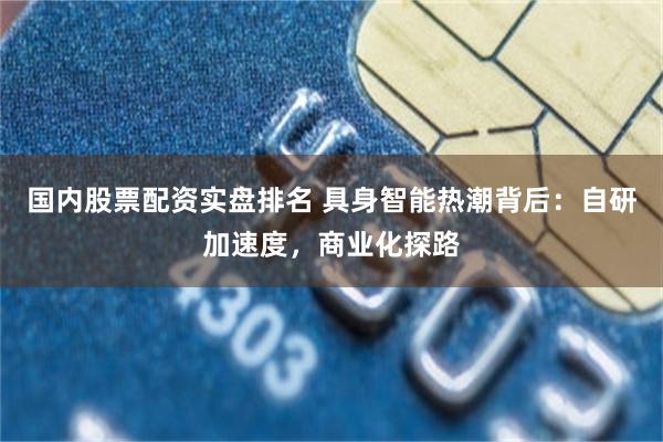 国内股票配资实盘排名 具身智能热潮背后：自研加速度，商业化探路