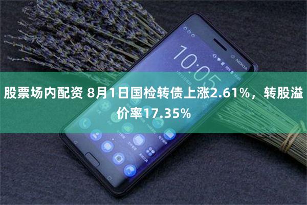 股票场内配资 8月1日国检转债上涨2.61%，转股溢价率17.35%