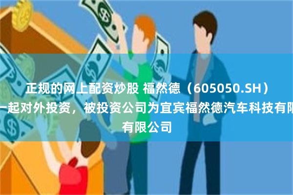 正规的网上配资炒股 福然德（605050.SH）新增一起对外投资，被投资公司为宜宾福然德汽车科技有限公司