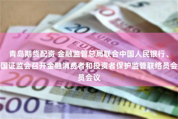 青岛期货配资 金融监管总局联合中国人民银行、中国证监会召开金融消费者和投资者保护监管联络员会议