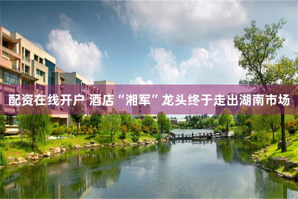 配资在线开户 酒店“湘军”龙头终于走出湖南市场