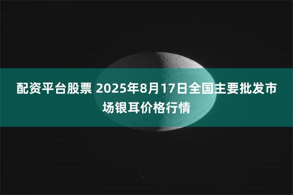 配资平台股票 2025年8月17日全国主要批发市场银耳价格行情