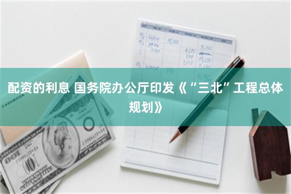 配资的利息 国务院办公厅印发《“三北”工程总体规划》