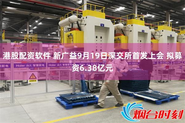 港股配资软件 新广益9月19日深交所首发上会 拟募资6.38亿元