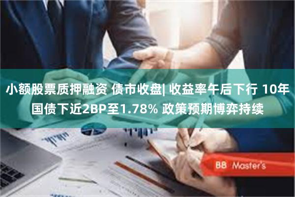 小额股票质押融资 债市收盘| 收益率午后下行 10年国债下近2BP至1.78% 政策预期博弈持续