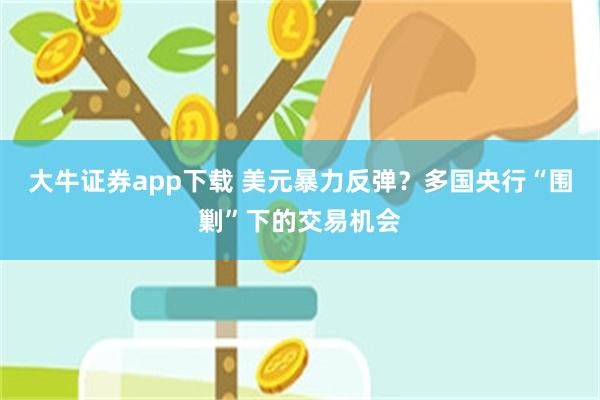 大牛证券app下载 美元暴力反弹?多国央行“围剿”下的交易机会