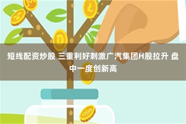 短线配资炒股 三重利好刺激广汽集团H股拉升 盘中一度创新高