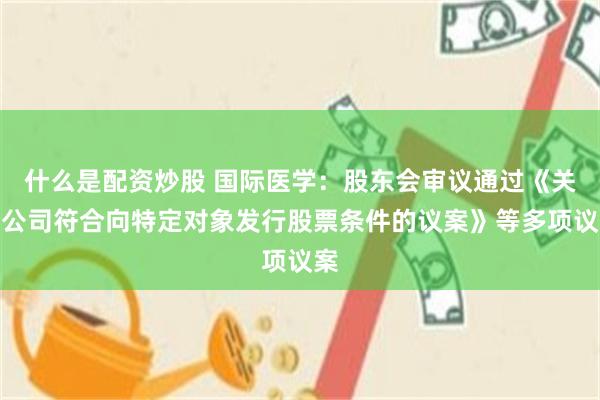 什么是配资炒股 国际医学：股东会审议通过《关于公司符合向特定对象发行股票条件的议案》等多项议案